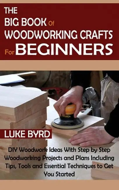 The Big Book of Woodworking Crafts for Beginners: DIY Woodwork Ideas With Step by Step Woodworking Projects and Plans Including Tips, Tools and Essent by Luke Byrd