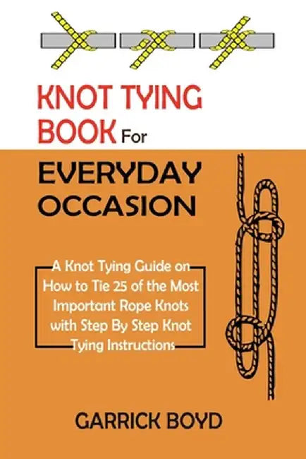 Knot Tying Book for Everyday Occasion: A Knot Tying Guide on How to Tie 25 of the Most Important Rope Knots with Step By Step Knot Tying Instructions by Garrick Boyd