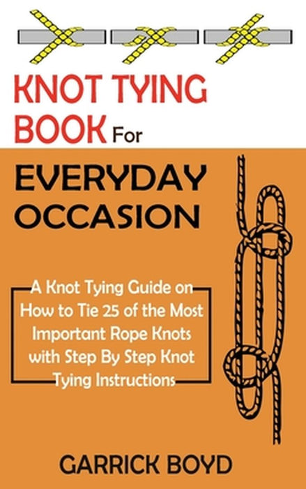 Knot Tying Book for Everyday Occasion: A Knot Tying Guide on How to Tie 25 of the Most Important Rope Knots with Step By Step Knot Tying Instructions by Garrick Boyd