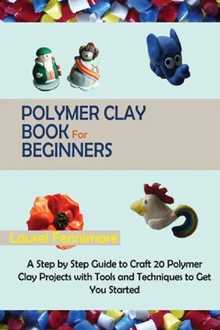 Polymer Clay Book for Beginners: A Step by Step Guide to Craft 20 Polymer Clay Projects with Tools and Techniques to Get You Started by Laurel Fennimore
