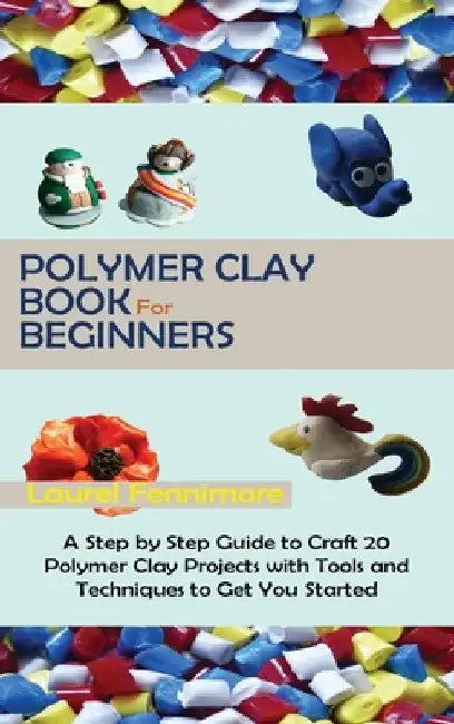 Polymer Clay Book for Beginners: A Step by Step Guide to Craft 20 Polymer Clay Projects with Tools and Techniques to Get You Started by Laurel Fennimore