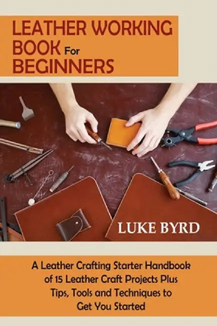 Leather Working Book for Beginners: A Leather Crafting Starter Handbook of 15 Leather Craft Projects Plus Tips, Tools and Techniques to Get You Starte by Luke Byrd