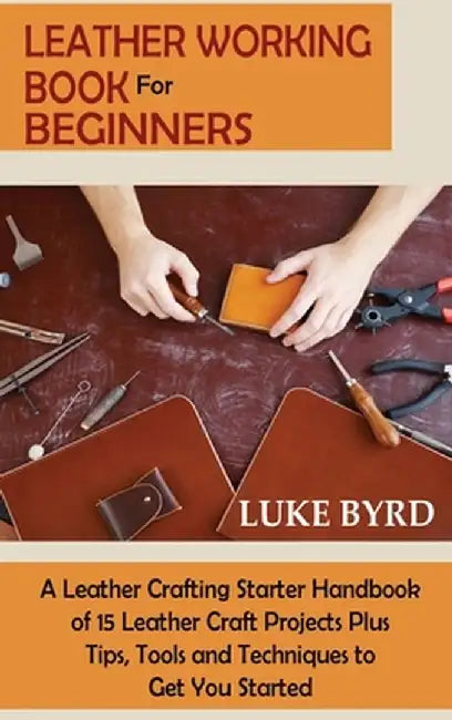 Leather Working Book for Beginners: A Leather Crafting Starter Handbook of 15 Leather Craft Projects Plus Tips, Tools and Techniques to Get You Starte by Luke Byrd