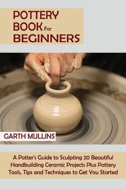 Pottery Book for Beginners: A Potter's Guide to Sculpting 20 Beautiful Handbuilding Ceramic Projects Plus Pottery Tools, Tips and Techniques to Ge by Garth Mullins
