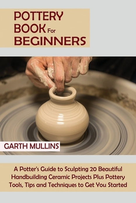 Pottery Book for Beginners: A Potter's Guide to Sculpting 20 Beautiful Handbuilding Ceramic Projects Plus Pottery Tools, Tips and Techniques to Ge by Garth Mullins