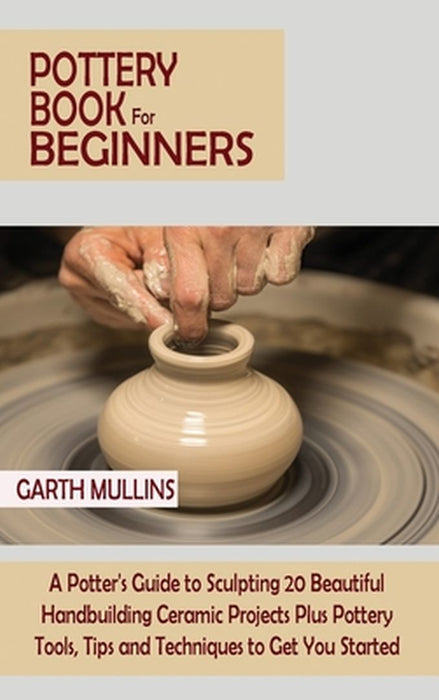 Pottery Book for Beginners: A Potter's Guide to Sculpting 20 Beautiful Handbuilding Ceramic Projects Plus Pottery Tools, Tips and Techniques to Ge by Garth Mullins