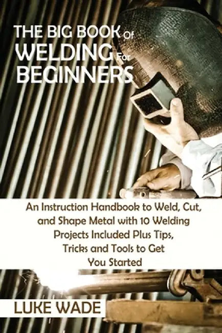 The Big Book of Welding for Beginners: An Instruction Handbook to Weld, Cut, and Shape Metal with 10 Welding Projects Included Plus Tips, Tricks and T by Luke Wade