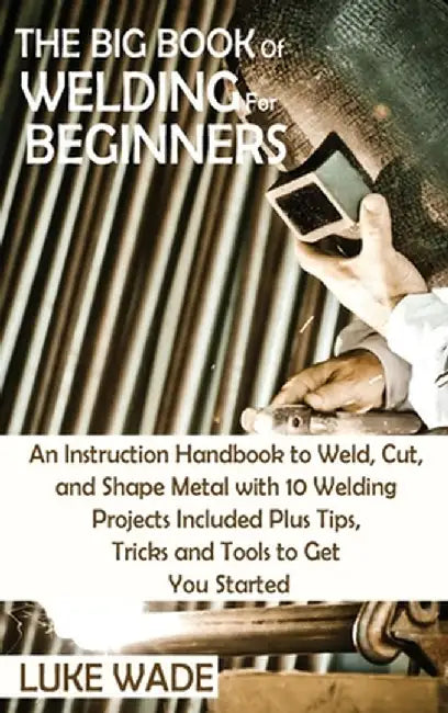 The Big Book of Welding for Beginners: An Instruction Handbook to Weld, Cut, and Shape Metal with 10 Welding Projects Included Plus Tips, Tricks and T by Luke Wade