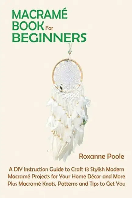 Macramé Book for Beginners: A DIY Instruction Guide to Craft 13 Stylish Modern Macramé Projects for Your Home Décor and More Plus Macramé Knots, P by Roxanne Poole