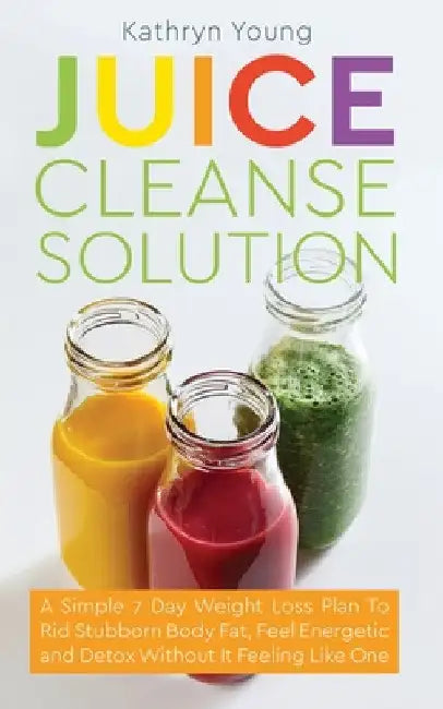 Juice Cleanse Solution: A Simple 7 Day Weight Loss Plan to Rid Stubborn Body Fat, Feel Energetic, and Detox Without Feeling Like You're on a Diet by Kathryn Young