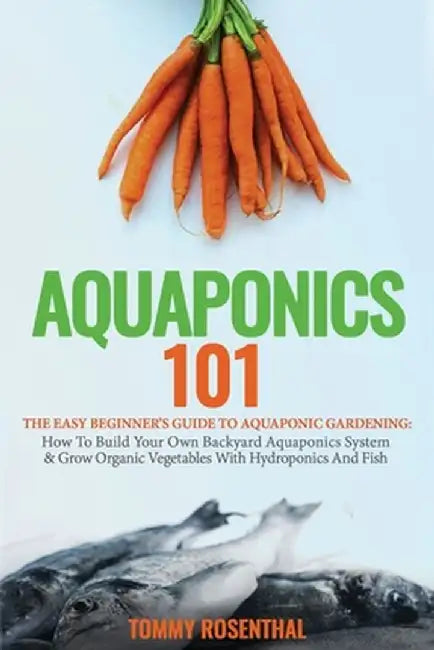 Aquaponics 101: The Easy Beginner's Guide to Aquaponic Gardening: How To Build Your Own Backyard Aquaponics System and Grow Organic Ve by Tommy Rosenthal