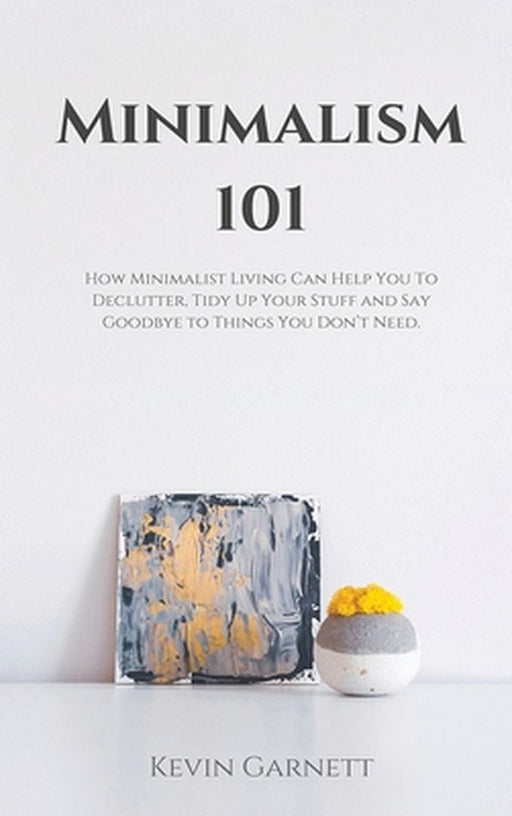 Minimalism 101: How Minimalist Living Can Help You To Declutter, Tidy Up Your Stuff and Say Goodbye to Things You Don't Need by Kevin Garnett