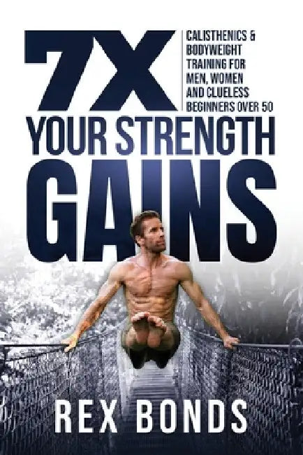 7X Your Strength Gains Even If You're a Man, Woman or Clueless Beginner Over 50: Bodyweight Training Exercises and Workouts A.K.A. Calisthenics by Rex Bonds
