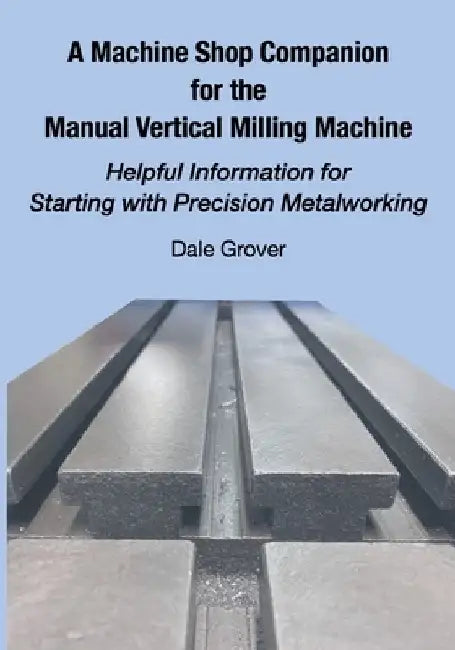 A Machine Shop Companion for the Manual Vertical Milling Machine: Helpful Information for Starting with Precision Metalworking by Dale Grover