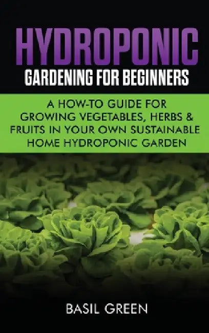 Hydroponic Gardening For Beginners: A How to Guide For Growing Vegetables, Herbs & Fruits in Your Own Self Sustainable Home Hydroponic Garden by Basil Green