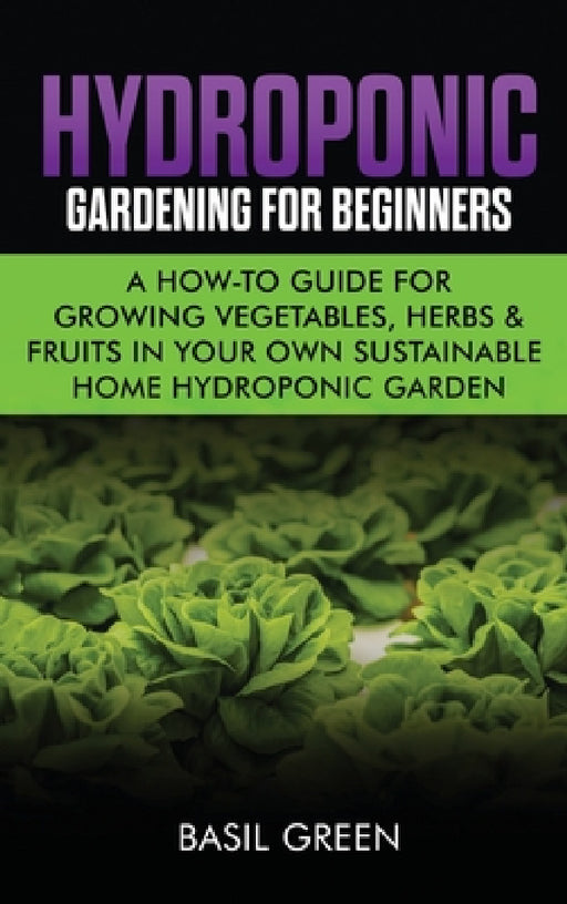 Hydroponic Gardening For Beginners: A How to Guide For Growing Vegetables, Herbs & Fruits in Your Own Self Sustainable Home Hydroponic Garden by Basil Green