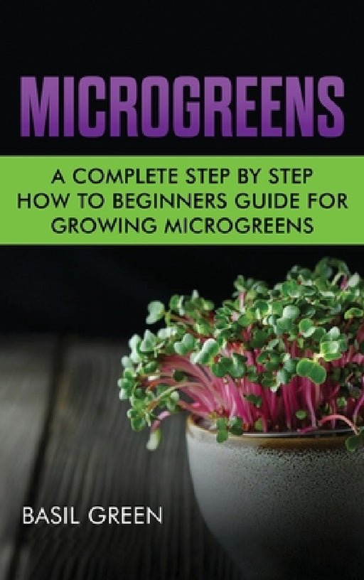 Microgreens: A Complete Step By Step How To Beginners Guide For Growing Microgreens by Basil Green