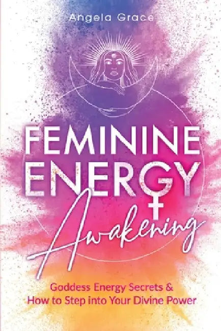 Feminine Energy Awakening: Goddess Energy Secrets & How To Step Into Your Divine Power by Angela Grace