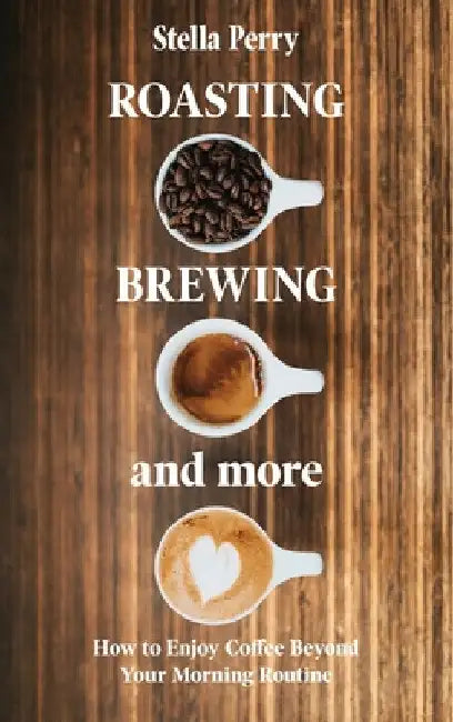 Roasting, Brewing and More: How to Enjoy Coffee Beyond your Morning Routine by Stella Perry