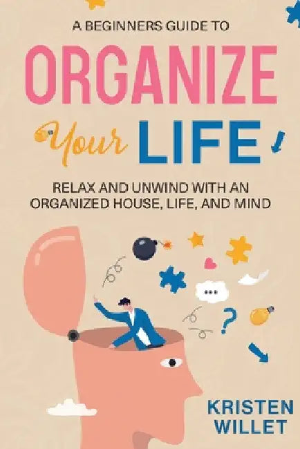 A Beginners Guide To Organizing Your Life: Relax and Unwind with an Organized House, Life, and Mind by Kristen Willet
