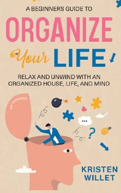 A Beginners Guide To Organizing Your Life: Relax and Unwind with an Organized House, Life, and Mind by Kristen Willet