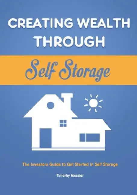 Creating Wealth Through Self Storage: The Investors Guide to Get Started in Self Storage by Timothy Messier
