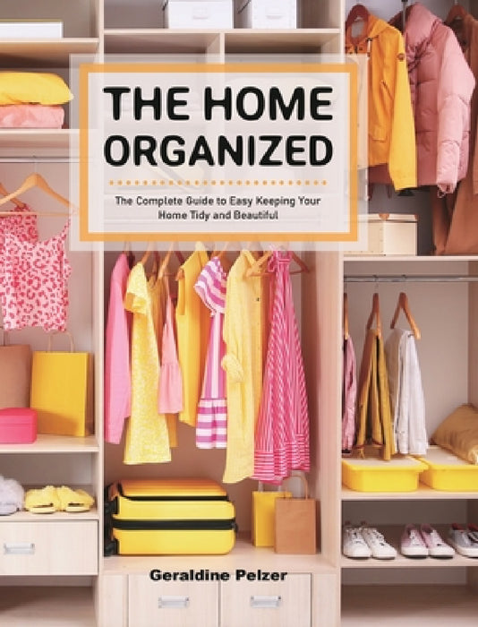 The Home Organized: The Complete Guide to Easy Keeping Your Home Tidy and Beautiful by Geraldine Pelzer