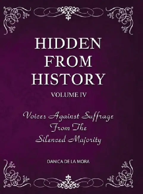 Hidden From History, Volume 4: Voices Against Suffrage from the Silenced Majority by Danica de la Mora