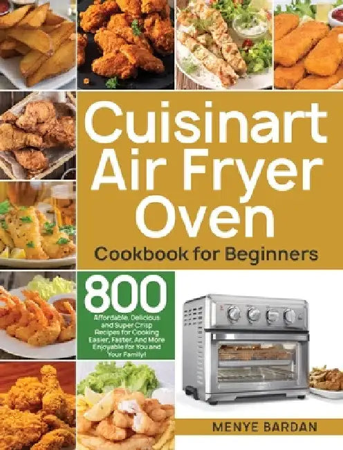 Cuisinart Air Fryer Oven Cookbook for Beginners: 800 Affordable, Delicious and Super Crisp Recipes for Cooking Easier, Faster, And More Enjoyable for by Menye Bardan