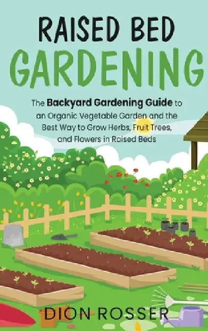 Raised Bed Gardening: The Backyard Gardening Guide to an Organic Vegetable Garden and the Best Way to Grow Herbs, Fruit Trees, and Flowers i by Dion Rosser