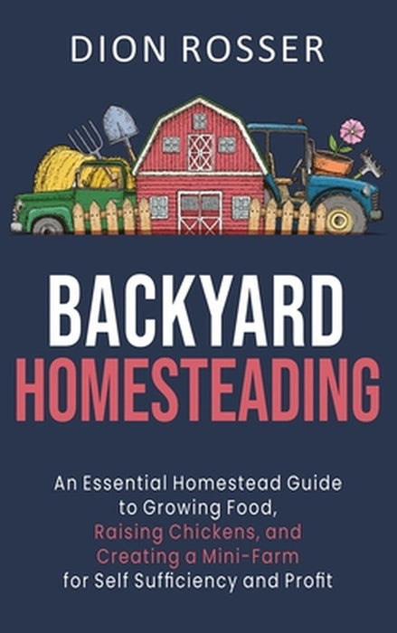 Backyard Homesteading: An Essential Homestead Guide to Growing Food, Raising Chickens, and Creating a Mini-Farm for Self Sufficiency and Prof by Dion Rosser