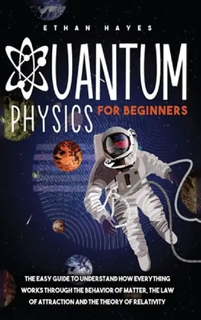 Quantum Physics for Beginners: The Easy Guide to Understand how Everything Works through the Behavior of Matter, the Law of Attraction and the Theory by Ethan Hayes