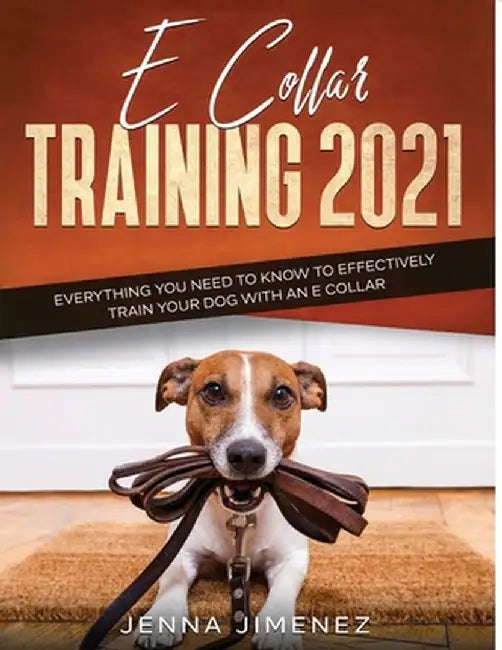 E Collar Training2021: Everything You Need to Know to Effectively Train Your Dog with an E Collar by Jenna Jimenez