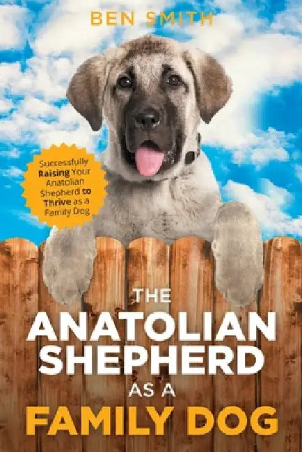 The Anatolian Shepherd as a Family Dog: Successfully Raising Your Anatolian Shepherd to Thrive as a Family Dog by Ben Smith