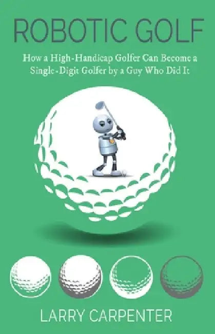 Robotic Golf: How a High-Handicap Golfer Can Become a Single-Digit Golfer by a Guy Who Did It by Larry Carpenter