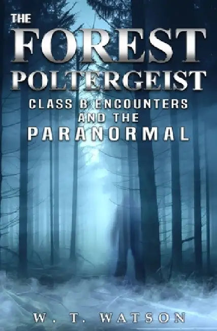 The Forest Poltergeist: Class B Encounters and the Paranormal by W. T. Watson