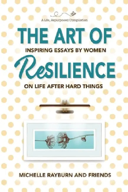 The Art of Resilience: Inspiring Essays by Women on Life After Hard Things by Michelle Rayburn
