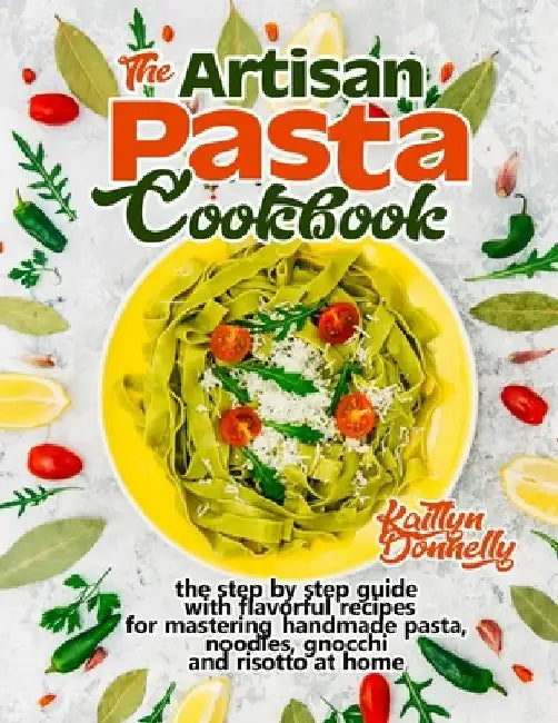 The Artisan Pasta Cookbook: The Step by Step Guide with Flavorful Recipes for Mastering Handmade Pasta, Noodles, Gnocchi and Risotto at Home by Kaitlyn Donnelly