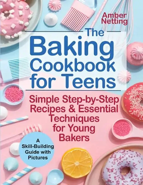 The Baking Cookbook for Teens: Simple Step-by-Step Recipes & Essential Techniques for Young Bakers. A Skill-Building Guide with Pictures by Amber Netting