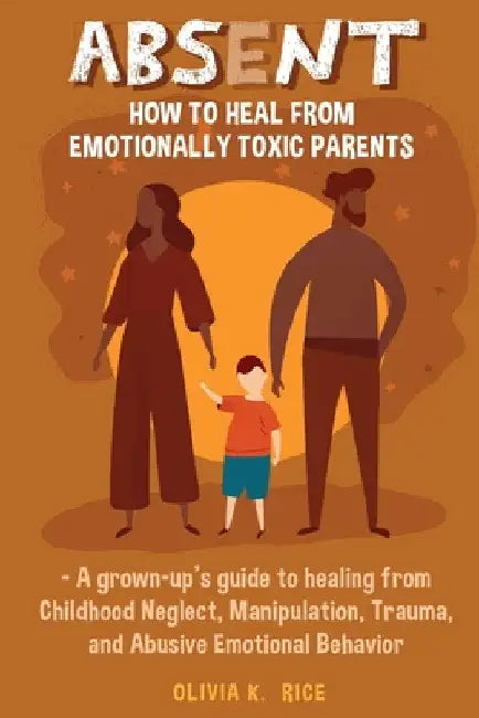 Absent: How to Heal from Emotionally Toxic Parents - A Grown-Up's Guide to Healing from Childhood Neglect, Manipulation, Trauma, and Abusive Emotional by Olivia K. Rice