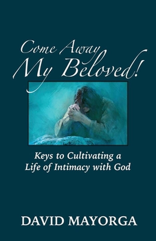 Come Away My Beloved! Keys to Cultivating a Life of Intimacy with God by David Mayorga