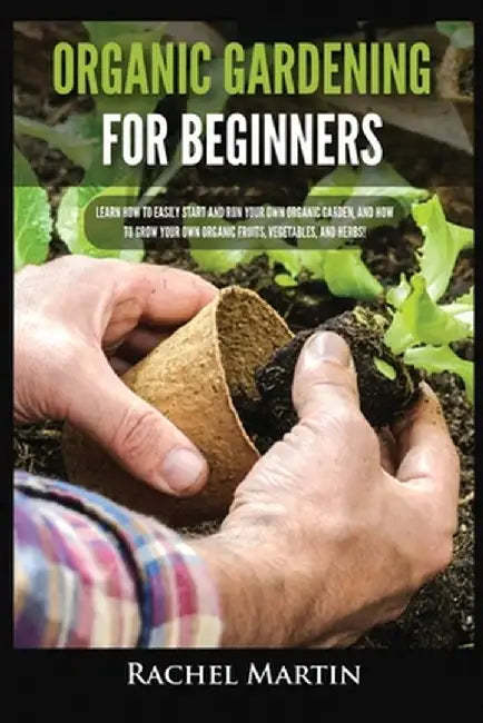 Organic Gardening For Beginners: Learn How to Easily Start and Run Your Own Organic Garden, and How to Grow Your Own Organic Fruits, Vegetables, and H by Rachel Martin