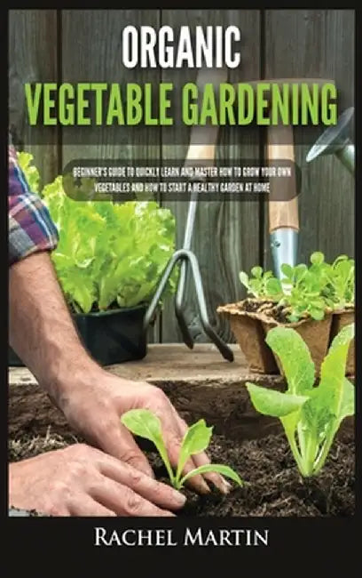 Organic Vegetable Gardening: Beginner's Guide to Quickly Learn and Master How to Grow Your Own Vegetables and How to Start a Healthy Garden at Home by Rachel Martin