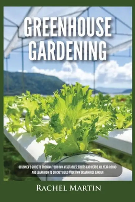 Greenhouse Gardening: Beginner's Guide to Growing Your Own Vegetables, Fruits and Herbs All Year-Round and Learn How to Quickly Build Your O by Rachel Martin