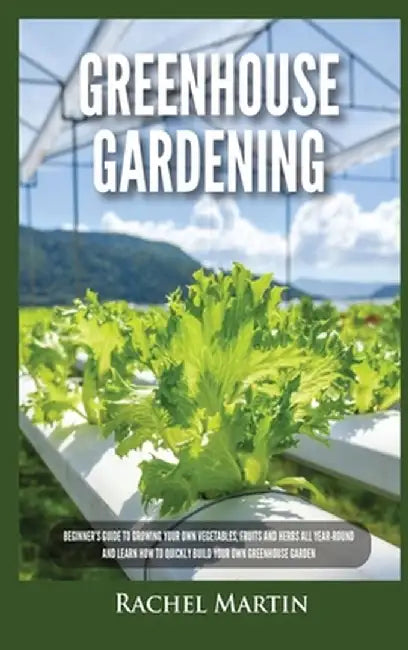 Greenhouse Gardening: Beginner's Guide to Growing Your Own Vegetables, Fruits and Herbs All Year-Round and Learn How to Quickly Build Your O by Rachel Martin