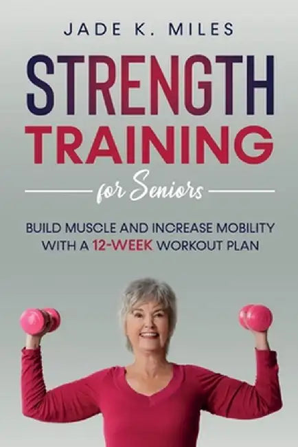Strength Training for Seniors: Build Muscle and Increase Mobility with a 12-Week Workout Plan by Jade K. Miles