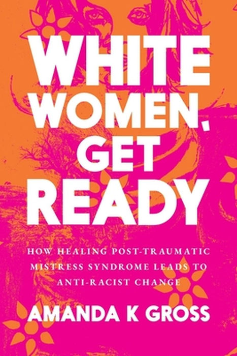 White Women, Get Ready: How Healing Post-Traumatic Mistress Syndrome Leads to Anti-Racist Change by Amanda K. Gross