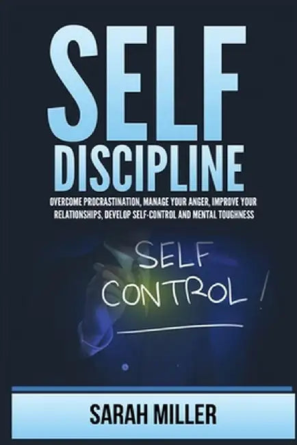 Self-Discipline: Overcome Procrastination, Manage Your Anger, Improve Your Relationships, Develop Self-Control and Mental Toughness by Sarah Miller