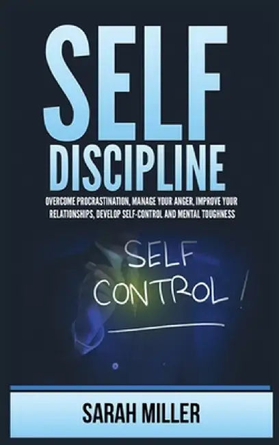Self-Discipline: Overcome Procrastination, Manage Your Anger, Improve Your Relationships, Develop Self-Control and Mental Toughness by Sarah Miller