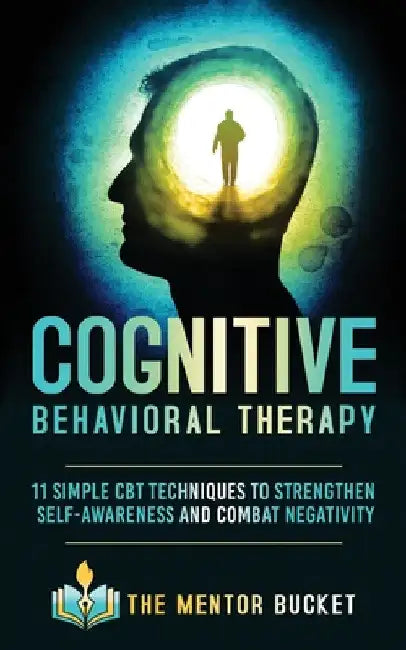 Cognitive Behavioral Therapy: 11 Simple CBT Techniques to Strengthen Self-Awareness and Combat Negativity by The Mentor Bucket